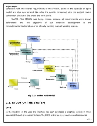 Project Report
consistent with the overall requirement of the system. Some of the qualities of spiral
model are also incorporated like after the people concerned with the project review
completion of each of the phase the work done.
WATER FALL MODEL was being chosen because all requirements were known
beforehand and the objective of our software development is the
computerization/automation of an already existing manual working system.
Fig 2.2: Water Fall Model
2.3. STUDY OF THE SYSTEM
GUI’S
In the flexibility of the uses the interface has been developed a graphics concept in mind,
associated through a browses interface. The GUI’S at the top level have been categorized as
- 19 -
Product Product
input output
Process
Communicated
Requirements
Requirements
Specification
Design
Specification
Executable
Software
Modules
Integrated
Software
Product
Delivered
Software
Product
Changed
Requirements
Requirements
Engineering
Design
Programming
Integration
Delivery
Maintenance
 