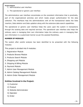 Project Report
1. Administrative user interface
2. The operational or generic user interface
The administrative user interface concentrates on the consistent information that is practically,
part of the organizational activities and which needs proper authentication for the data
collection. The interfaces help the administrations with all the transactional states like Data
insertion, Data deletion and Date updation along with the extensive data search capabilities.
The operational or generic user interface helps the users upon the system in transactions
through the existing data and required services. The operational user interface also helps the
ordinary users in managing their own information helps the ordinary users in managing their
own information in a customized manner as per the assisted flexibilities.
NUMBER OF MODULES
The system after careful analysis has been identified to be presented with the following
modules:
This project is divided into 9 modules:
1. Registration Module
2. Products Browse Module
3. Products Search Module
4. Shopping cart Module
5. Shipping & Billing Module
6. Payment Module
7. Admin User Management Module
8. Admin Catalog Management Module
9. Admin Order Management Module
Entities Involved in the Project:
1) Customer
2) Product
3) Website Administrator
4) Operator
5) Order
- 20 -
 