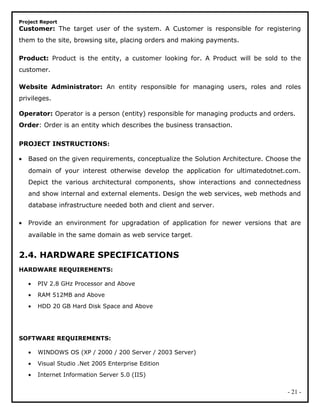 Project Report
Customer: The target user of the system. A Customer is responsible for registering
them to the site, browsing site, placing orders and making payments.
Product: Product is the entity, a customer looking for. A Product will be sold to the
customer.
Website Administrator: An entity responsible for managing users, roles and roles
privileges.
Operator: Operator is a person (entity) responsible for managing products and orders.
Order: Order is an entity which describes the business transaction.
PROJECT INSTRUCTIONS:
• Based on the given requirements, conceptualize the Solution Architecture. Choose the
domain of your interest otherwise develop the application for ultimatedotnet.com.
Depict the various architectural components, show interactions and connectedness
and show internal and external elements. Design the web services, web methods and
database infrastructure needed both and client and server.
• Provide an environment for upgradation of application for newer versions that are
available in the same domain as web service target.
2.4. HARDWARE SPECIFICATIONS
HARDWARE REQUIREMENTS:
• PIV 2.8 GHz Processor and Above
• RAM 512MB and Above
• HDD 20 GB Hard Disk Space and Above
SOFTWARE REQUIREMENTS:
• WINDOWS OS (XP / 2000 / 200 Server / 2003 Server)
• Visual Studio .Net 2005 Enterprise Edition
• Internet Information Server 5.0 (IIS)
- 21 -
 
