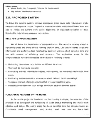 Project Report
• Visual Studio .Net Framework (Minimal for Deployment)
• SQL Server 2000 Enterprise Edition
2.5. PROPOSED SYSTEM
To debug the existing system, remove procedures those cause data redundancy, make
navigational sequence proper. To provide information about audits on different level and
also to reflect the current work status depending on organization/auditor or date.
Required to build strong password mechanism.
NEED FOR COMPUTERIZATION
We all know the importance of computerization. The world is moving ahead at
lightening speed and every one is running short of time. One always wants to get the
information and perform a task he/she/they desire(s) within a short period of time and
too with amount of efficiency and accuracy. The application areas for the
computerization have been selected on the basis of following factors:
• Minimizing the manual records kept at different locations.
• There will be more data integrity.
• Facilitating desired information display, very quickly, by retrieving information from
users.
• Facilitating various statistical information which helps in decision-making?
• To reduce manual efforts in activities that involved repetitive work.
• Updating and deletion of such a huge amount of data will become easier.
FUNCTIONAL FEATURES OF THE MODEL
As far as the project is developed the functionality is simple, the objective of the
proposal is to strengthen the functioning of Audit Status Monitoring and make them
effective and better. The entire scope has been classified into five streams knows as
Coordinator Level, management Level, Auditor Level, User Level and State Web
- 22 -
 