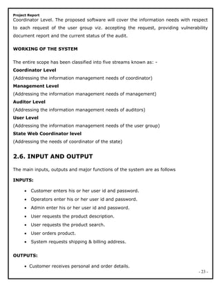 Project Report
Coordinator Level. The proposed software will cover the information needs with respect
to each request of the user group viz. accepting the request, providing vulnerability
document report and the current status of the audit.
WORKING OF THE SYSTEM
The entire scope has been classified into five streams known as: -
Coordinator Level
(Addressing the information management needs of coordinator)
Management Level
(Addressing the information management needs of management)
Auditor Level
(Addressing the information management needs of auditors)
User Level
(Addressing the information management needs of the user group)
State Web Coordinator level
(Addressing the needs of coordinator of the state)
2.6. INPUT AND OUTPUT
The main inputs, outputs and major functions of the system are as follows
INPUTS:
• Customer enters his or her user id and password.
• Operators enter his or her user id and password.
• Admin enter his or her user id and password.
• User requests the product description.
• User requests the product search.
• User orders product.
• System requests shipping & billing address.
OUTPUTS:
• Customer receives personal and order details.
- 23 -
 