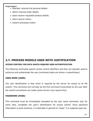 Project Report
• Operator receives the personal details.
• Admin receives order details.
• Users receive requested product details.
• Users receive orders.
• System processes orders.
2.7. PROCESS MODELS USED WITH JUSTIFICATION
ACCESS CONTROL FOR DATA WHICH REQUIRE USER AUTHENTICATION
The following commands specify access control identifiers and they are typically used to
authorize and authenticate the user (command codes are shown in parentheses)
USER NAME (USER)
The user identification is that which is required by the server for access to its file
system. This command will normally be the first command transmitted by the user after
the control connections are made (some servers may require this).
PASSWORD (PASS)
This command must be immediately preceded by the user name command, and, for
some sites, completes the user's identification for access control. Since password
information is quite sensitive, it is desirable in general to "mask" it or suppress type out.
- 24 -
 