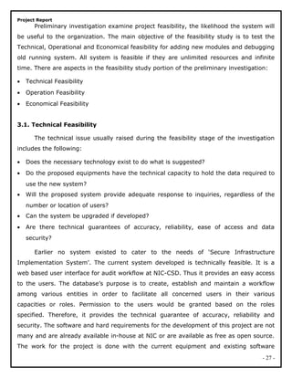 Project Report
Preliminary investigation examine project feasibility, the likelihood the system will
be useful to the organization. The main objective of the feasibility study is to test the
Technical, Operational and Economical feasibility for adding new modules and debugging
old running system. All system is feasible if they are unlimited resources and infinite
time. There are aspects in the feasibility study portion of the preliminary investigation:
• Technical Feasibility
• Operation Feasibility
• Economical Feasibility
3.1. Technical Feasibility
The technical issue usually raised during the feasibility stage of the investigation
includes the following:
• Does the necessary technology exist to do what is suggested?
• Do the proposed equipments have the technical capacity to hold the data required to
use the new system?
• Will the proposed system provide adequate response to inquiries, regardless of the
number or location of users?
• Can the system be upgraded if developed?
• Are there technical guarantees of accuracy, reliability, ease of access and data
security?
Earlier no system existed to cater to the needs of ‘Secure Infrastructure
Implementation System’. The current system developed is technically feasible. It is a
web based user interface for audit workflow at NIC-CSD. Thus it provides an easy access
to the users. The database’s purpose is to create, establish and maintain a workflow
among various entities in order to facilitate all concerned users in their various
capacities or roles. Permission to the users would be granted based on the roles
specified. Therefore, it provides the technical guarantee of accuracy, reliability and
security. The software and hard requirements for the development of this project are not
many and are already available in-house at NIC or are available as free as open source.
The work for the project is done with the current equipment and existing software
- 27 -
 