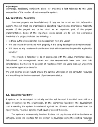 Project Report
technology. Necessary bandwidth exists for providing a fast feedback to the users
irrespective of the number of users using the system.
3.2. Operational Feasibility
Proposed projects are beneficial only if they can be turned out into information
system. That will meet the organization’s operating requirements. Operational feasibility
aspects of the project are to be taken as an important part of the project
implementation. Some of the important issues raised are to test the operational
feasibility of a project includes the following: -
• Is there sufficient support for the management from the users?
• Will the system be used and work properly if it is being developed and implemented?
• Will there be any resistance from the user that will undermine the possible application
benefits?
This system is targeted to be in accordance with the above-mentioned issues.
Beforehand, the management issues and user requirements have been taken into
consideration. So there is no question of resistance from the users that can undermine
the possible application benefits.
The well-planned design would ensure the optimal utilization of the computer resources
and would help in the improvement of performance status.
3.3. Economic Feasibility
A system can be developed technically and that will be used if installed must still be a
good investment for the organization. In the economical feasibility, the development
cost in creating the system is evaluated against the ultimate benefit derived from the
new systems. Financial benefits must equal or exceed the costs.
The system is economically feasible. It does not require any addition hardware or
software. Since the interface for this system is developed using the existing resources
- 28 -
 