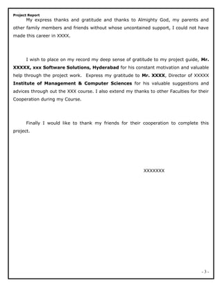 Project Report
My express thanks and gratitude and thanks to Almighty God, my parents and
other family members and friends without whose uncontained support, I could not have
made this career in XXXX.
I wish to place on my record my deep sense of gratitude to my project guide, Mr.
XXXXX, xxx Software Solutions, Hyderabad for his constant motivation and valuable
help through the project work. Express my gratitude to Mr. XXXX, Director of XXXXX
Institute of Management & Computer Sciences for his valuable suggestions and
advices through out the XXX course. I also extend my thanks to other Faculties for their
Cooperation during my Course.
Finally I would like to thank my friends for their cooperation to complete this
project.
XXXXXXX
- 3 -
 