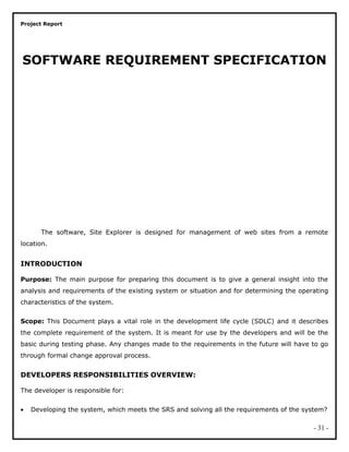 Project Report
SOFTWARE REQUIREMENT SPECIFICATION
The software, Site Explorer is designed for management of web sites from a remote
location.
INTRODUCTION
Purpose: The main purpose for preparing this document is to give a general insight into the
analysis and requirements of the existing system or situation and for determining the operating
characteristics of the system.
Scope: This Document plays a vital role in the development life cycle (SDLC) and it describes
the complete requirement of the system. It is meant for use by the developers and will be the
basic during testing phase. Any changes made to the requirements in the future will have to go
through formal change approval process.
DEVELOPERS RESPONSIBILITIES OVERVIEW:
The developer is responsible for:
• Developing the system, which meets the SRS and solving all the requirements of the system?
- 31 -
 