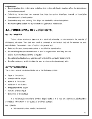 Project Report
• Demonstrating the system and installing the system at client's location after the acceptance
testing is successful.
• Submitting the required user manual describing the system interfaces to work on it and also
the documents of the system.
• Conducting any user training that might be needed for using the system.
• Maintaining the system for a period of one year after installation.
4.1. FUNCTIONAL REQUIREMENTS:
OUTPUT DESIGN
Outputs from computer systems are required primarily to communicate the results of
processing to users. They are also used to provides a permanent copy of the results for later
consultation. The various types of outputs in general are:
• External Outputs, whose destination is outside the organization.
• Internal Outputs whose destination is with in organization and they are the
• User’s main interface with the computer.
• Operational outputs whose use is purely with in the computer department.
• Interface outputs, which involve the user in communicating directly with
OUTPUT DEFINITION
The outputs should be defined in terms of the following points:
 Type of the output
 Content of the output
 Format of the output
 Location of the output
 Frequency of the output
 Volume of the output
 Sequence of the output
It is not always desirable to print or display data as it is held on a computer. It should be
decided as which form of the output is the most suitable.
For Example
 Will decimal points need to be inserted
- 32 -
 