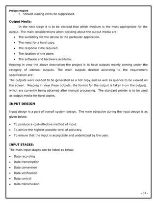 Project Report
 Should leading zeros be suppressed.
Output Media:
In the next stage it is to be decided that which medium is the most appropriate for the
output. The main considerations when deciding about the output media are:
• The suitability for the device to the particular application.
• The need for a hard copy.
• The response time required.
• The location of the users
• The software and hardware available.
Keeping in view the above description the project is to have outputs mainly coming under the
category of internal outputs. The main outputs desired according to the requirement
specification are:
The outputs were needed to be generated as a hot copy and as well as queries to be viewed on
the screen. Keeping in view these outputs, the format for the output is taken from the outputs,
which are currently being obtained after manual processing. The standard printer is to be used
as output media for hard copies.
INPUT DESIGN
Input design is a part of overall system design. The main objective during the input design is as
given below:
• To produce a cost-effective method of input.
• To achive the highest possible level of accuracy.
• To ensure that the input is acceptable and understood by the user.
INPUT STAGES:
The main input stages can be listed as below:
• Data recording
• Data transcription
• Data conversion
• Data verification
• Data control
• Data transmission
- 33 -
 