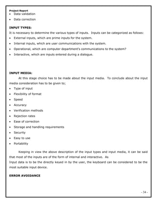 Project Report
• Data validation
• Data correction
INPUT TYPES:
It is necessary to determine the various types of inputs. Inputs can be categorized as follows:
• External inputs, which are prime inputs for the system.
• Internal inputs, which are user communications with the system.
• Operational, which are computer department’s communications to the system?
• Interactive, which are inputs entered during a dialogue.
INPUT MEDIA:
At this stage choice has to be made about the input media. To conclude about the input
media consideration has to be given to;
• Type of input
• Flexibility of format
• Speed
• Accuracy
• Verification methods
• Rejection rates
• Ease of correction
• Storage and handling requirements
• Security
• Easy to use
• Portability
Keeping in view the above description of the input types and input media, it can be said
that most of the inputs are of the form of internal and interactive. As
Input data is to be the directly keyed in by the user, the keyboard can be considered to be the
most suitable input device.
ERROR AVOIDANCE
- 34 -
 