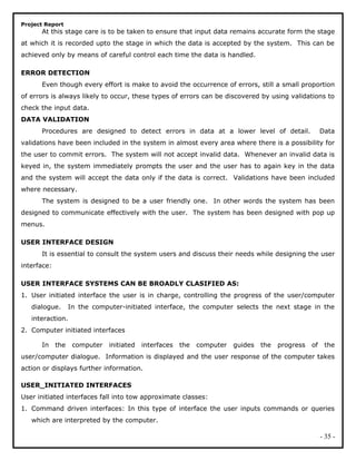 Project Report
At this stage care is to be taken to ensure that input data remains accurate form the stage
at which it is recorded upto the stage in which the data is accepted by the system. This can be
achieved only by means of careful control each time the data is handled.
ERROR DETECTION
Even though every effort is make to avoid the occurrence of errors, still a small proportion
of errors is always likely to occur, these types of errors can be discovered by using validations to
check the input data.
DATA VALIDATION
Procedures are designed to detect errors in data at a lower level of detail. Data
validations have been included in the system in almost every area where there is a possibility for
the user to commit errors. The system will not accept invalid data. Whenever an invalid data is
keyed in, the system immediately prompts the user and the user has to again key in the data
and the system will accept the data only if the data is correct. Validations have been included
where necessary.
The system is designed to be a user friendly one. In other words the system has been
designed to communicate effectively with the user. The system has been designed with pop up
menus.
USER INTERFACE DESIGN
It is essential to consult the system users and discuss their needs while designing the user
interface:
USER INTERFACE SYSTEMS CAN BE BROADLY CLASIFIED AS:
1. User initiated interface the user is in charge, controlling the progress of the user/computer
dialogue. In the computer-initiated interface, the computer selects the next stage in the
interaction.
2. Computer initiated interfaces
In the computer initiated interfaces the computer guides the progress of the
user/computer dialogue. Information is displayed and the user response of the computer takes
action or displays further information.
USER_INITIATED INTERFACES
User initiated interfaces fall into tow approximate classes:
1. Command driven interfaces: In this type of interface the user inputs commands or queries
which are interpreted by the computer.
- 35 -
 