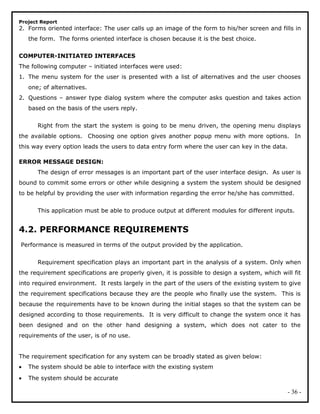 Project Report
2. Forms oriented interface: The user calls up an image of the form to his/her screen and fills in
the form. The forms oriented interface is chosen because it is the best choice.
COMPUTER-INITIATED INTERFACES
The following computer – initiated interfaces were used:
1. The menu system for the user is presented with a list of alternatives and the user chooses
one; of alternatives.
2. Questions – answer type dialog system where the computer asks question and takes action
based on the basis of the users reply.
Right from the start the system is going to be menu driven, the opening menu displays
the available options. Choosing one option gives another popup menu with more options. In
this way every option leads the users to data entry form where the user can key in the data.
ERROR MESSAGE DESIGN:
The design of error messages is an important part of the user interface design. As user is
bound to commit some errors or other while designing a system the system should be designed
to be helpful by providing the user with information regarding the error he/she has committed.
This application must be able to produce output at different modules for different inputs.
4.2. PERFORMANCE REQUIREMENTS
Performance is measured in terms of the output provided by the application.
Requirement specification plays an important part in the analysis of a system. Only when
the requirement specifications are properly given, it is possible to design a system, which will fit
into required environment. It rests largely in the part of the users of the existing system to give
the requirement specifications because they are the people who finally use the system. This is
because the requirements have to be known during the initial stages so that the system can be
designed according to those requirements. It is very difficult to change the system once it has
been designed and on the other hand designing a system, which does not cater to the
requirements of the user, is of no use.
The requirement specification for any system can be broadly stated as given below:
• The system should be able to interface with the existing system
• The system should be accurate
- 36 -
 
