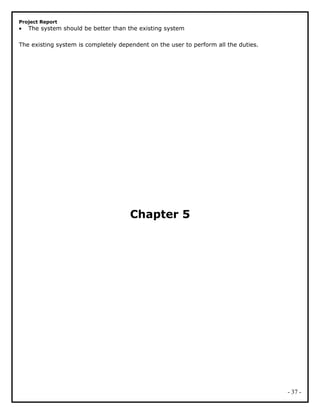 Project Report
• The system should be better than the existing system
The existing system is completely dependent on the user to perform all the duties.
Chapter 5
- 37 -
 