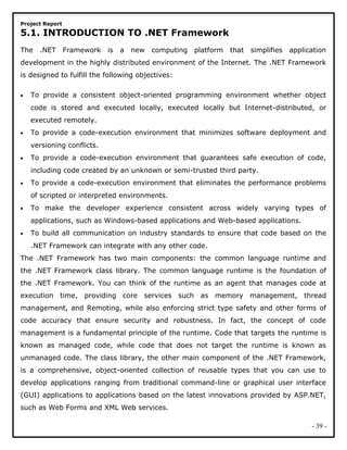 Project Report
5.1. INTRODUCTION TO .NET Framework
The .NET Framework is a new computing platform that simplifies application
development in the highly distributed environment of the Internet. The .NET Framework
is designed to fulfill the following objectives:
• To provide a consistent object-oriented programming environment whether object
code is stored and executed locally, executed locally but Internet-distributed, or
executed remotely.
• To provide a code-execution environment that minimizes software deployment and
versioning conflicts.
• To provide a code-execution environment that guarantees safe execution of code,
including code created by an unknown or semi-trusted third party.
• To provide a code-execution environment that eliminates the performance problems
of scripted or interpreted environments.
• To make the developer experience consistent across widely varying types of
applications, such as Windows-based applications and Web-based applications.
• To build all communication on industry standards to ensure that code based on the
.NET Framework can integrate with any other code.
The .NET Framework has two main components: the common language runtime and
the .NET Framework class library. The common language runtime is the foundation of
the .NET Framework. You can think of the runtime as an agent that manages code at
execution time, providing core services such as memory management, thread
management, and Remoting, while also enforcing strict type safety and other forms of
code accuracy that ensure security and robustness. In fact, the concept of code
management is a fundamental principle of the runtime. Code that targets the runtime is
known as managed code, while code that does not target the runtime is known as
unmanaged code. The class library, the other main component of the .NET Framework,
is a comprehensive, object-oriented collection of reusable types that you can use to
develop applications ranging from traditional command-line or graphical user interface
(GUI) applications to applications based on the latest innovations provided by ASP.NET,
such as Web Forms and XML Web services.
- 39 -
 