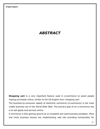 Project Report
ABSTRACT
Shopping cart is a very important feature used in e-commerce to assist people
making purchases online, similar to the US English term ‘shopping cart’.
The business-to-consumer aspect of electronic commerce (e-commerce) is the most
visible business use of the World Wide Web. The primary goal of an e-commerce site
is to sell goods and services online.
E-commerce is fast gaining ground as an accepted and used business paradigm. More
and more business houses are implementing web site providing functionality for
- 4 -
 