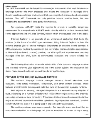 Project Report
The .NET Framework can be hosted by unmanaged components that load the common
language runtime into their processes and initiate the execution of managed code,
thereby creating a software environment that can exploit both managed and unmanaged
features. The .NET Framework not only provides several runtime hosts, but also
supports the development of third-party runtime hosts.
For example, ASP.NET hosts the runtime to provide a scalable, server-side
environment for managed code. ASP.NET works directly with the runtime to enable Web
Forms applications and XML Web services, both of which are discussed later in this topic.
Internet Explorer is an example of an unmanaged application that hosts the
runtime (in the form of a MIME type extension). Using Internet Explorer to host the
runtime enables you to embed managed components or Windows Forms controls in
HTML documents. Hosting the runtime in this way makes managed mobile code (similar
to Microsoft® ActiveX® controls) possible, but with significant improvements that only
managed code can offer, such as semi-trusted execution and secure isolated file
storage.
The following illustration shows the relationship of the common language runtime
and the class library to your applications and to the overall system. The illustration also
shows how managed code operates within a larger architecture.
FEATURES OF THE COMMON LANGUAGE RUNTIME
The common language runtime manages memory, thread execution, code
execution, code safety verification, compilation, and other system services. These
features are intrinsic to the managed code that runs on the common language runtime.
With regards to security, managed components are awarded varying degrees of
trust, depending on a number of factors that include their origin (such as the Internet,
enterprise network, or local computer). This means that a managed component might or
might not be able to perform file-access operations, registry-access operations, or other
sensitive functions, even if it is being used in the same active application.
The runtime enforces code access security. For example, users can trust that an
executable embedded in a Web page can play an animation on screen or sing a song,
- 40 -
 