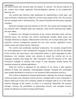 Project Report
but cannot access their personal data, file system, or network. The security features of
the runtime thus enable legitimate Internet-deployed software to be exceptionally
featuring rich.
The runtime also enforces code robustness by implementing a strict type- and
code-verification infrastructure called the common type system (CTS). The CTS ensures
that all managed code is self-describing. The various Microsoft and third-party language
compilers
Generate managed code that conforms to the CTS. This means that managed code
can consume other managed types and instances, while strictly enforcing type fidelity
and type safety.
In addition, the managed environment of the runtime eliminates many common
software issues. For example, the runtime automatically handles object layout and
manages references to objects, releasing them when they are no longer being used. This
automatic memory management resolves the two most common application errors,
memory leaks and invalid memory references.
The runtime also accelerates developer productivity. For example, programmers
can write applications in their development language of choice, yet take full advantage
of the runtime, the class library, and components written in other languages by other
developers. Any compiler vendor who chooses to target the runtime can do so.
Language compilers that target the .NET Framework make the features of the .NET
Framework available to existing code written in that language, greatly easing the
migration process for existing applications.
While the runtime is designed for the software of the future, it also supports
software of today and yesterday. Interoperability between managed and unmanaged
code enables developers to continue to use necessary COM components and DLLs.
The runtime is designed to enhance performance. Although the common language
runtime provides many standard runtime services, managed code is never interpreted. A
feature called just-in-time (JIT) compiling enables all managed code to run in the native
machine language of the system on which it is executing. Meanwhile, the memory
manager removes the possibilities of fragmented memory and increases memory
locality-of-reference to further increase performance.
- 41 -
 