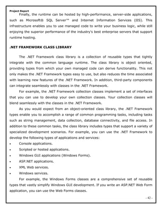 Project Report
Finally, the runtime can be hosted by high-performance, server-side applications,
such as Microsoft® SQL Server™ and Internet Information Services (IIS). This
infrastructure enables you to use managed code to write your business logic, while still
enjoying the superior performance of the industry's best enterprise servers that support
runtime hosting.
.NET FRAMEWORK CLASS LIBRARY
The .NET Framework class library is a collection of reusable types that tightly
integrate with the common language runtime. The class library is object oriented,
providing types from which your own managed code can derive functionality. This not
only makes the .NET Framework types easy to use, but also reduces the time associated
with learning new features of the .NET Framework. In addition, third-party components
can integrate seamlessly with classes in the .NET Framework.
For example, the .NET Framework collection classes implement a set of interfaces
that you can use to develop your own collection classes. Your collection classes will
blend seamlessly with the classes in the .NET Framework.
As you would expect from an object-oriented class library, the .NET Framework
types enable you to accomplish a range of common programming tasks, including tasks
such as string management, data collection, database connectivity, and file access. In
addition to these common tasks, the class library includes types that support a variety of
specialized development scenarios. For example, you can use the .NET Framework to
develop the following types of applications and services:
• Console applications.
• Scripted or hosted applications.
• Windows GUI applications (Windows Forms).
• ASP.NET applications.
• XML Web services.
• Windows services.
For example, the Windows Forms classes are a comprehensive set of reusable
types that vastly simplify Windows GUI development. If you write an ASP.NET Web Form
application, you can use the Web Forms classes.
- 42 -
 