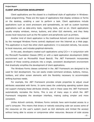 Project Report
CLIENT APPLICATION DEVELOPMENT
Client applications are the closest to a traditional style of application in Windows-
based programming. These are the types of applications that display windows or forms
on the desktop, enabling a user to perform a task. Client applications include
applications such as word processors and spreadsheets, as well as custom business
applications such as data-entry tools, reporting tools, and so on. Client applications
usually employ windows, menus, buttons, and other GUI elements, and they likely
access local resources such as the file system and peripherals such as printers.
Another kind of client application is the traditional ActiveX control (now replaced
by the managed Windows Forms control) deployed over the Internet as a Web page.
This application is much like other client applications: it is executed natively, has access
to local resources, and includes graphical elements.
In the past, developers created such applications using C/C++ in conjunction with
the Microsoft Foundation Classes (MFC) or with a rapid application development (RAD)
environment such as Microsoft® Visual Basic®. The .NET Framework incorporates
aspects of these existing products into a single, consistent development environment
that drastically simplifies the development of client applications.
The Windows Forms classes contained in the .NET Framework are designed to be
used for GUI development. You can easily create command windows, buttons, menus,
toolbars, and other screen elements with the flexibility necessary to accommodate
shifting business needs.
For example, the .NET Framework provides simple properties to adjust visual
attributes associated with forms. In some cases the underlying operating system does
not support changing these attributes directly, and in these cases the .NET Framework
automatically recreates the forms. This is one of many ways in which the .NET
Framework integrates the developer interface, making coding simpler and more
consistent.
Unlike ActiveX controls, Windows Forms controls have semi-trusted access to a
user's computer. This means that binary or natively executing code can access some of
the resources on the user's system (such as GUI elements and limited file access)
without being able to access or compromise other resources. Because of code access
- 43 -
 