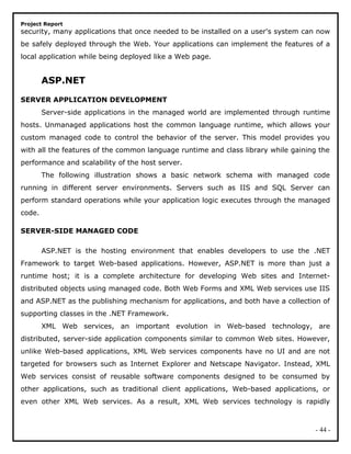 Project Report
security, many applications that once needed to be installed on a user's system can now
be safely deployed through the Web. Your applications can implement the features of a
local application while being deployed like a Web page.
ASP.NET
SERVER APPLICATION DEVELOPMENT
Server-side applications in the managed world are implemented through runtime
hosts. Unmanaged applications host the common language runtime, which allows your
custom managed code to control the behavior of the server. This model provides you
with all the features of the common language runtime and class library while gaining the
performance and scalability of the host server.
The following illustration shows a basic network schema with managed code
running in different server environments. Servers such as IIS and SQL Server can
perform standard operations while your application logic executes through the managed
code.
SERVER-SIDE MANAGED CODE
ASP.NET is the hosting environment that enables developers to use the .NET
Framework to target Web-based applications. However, ASP.NET is more than just a
runtime host; it is a complete architecture for developing Web sites and Internet-
distributed objects using managed code. Both Web Forms and XML Web services use IIS
and ASP.NET as the publishing mechanism for applications, and both have a collection of
supporting classes in the .NET Framework.
XML Web services, an important evolution in Web-based technology, are
distributed, server-side application components similar to common Web sites. However,
unlike Web-based applications, XML Web services components have no UI and are not
targeted for browsers such as Internet Explorer and Netscape Navigator. Instead, XML
Web services consist of reusable software components designed to be consumed by
other applications, such as traditional client applications, Web-based applications, or
even other XML Web services. As a result, XML Web services technology is rapidly
- 44 -
 