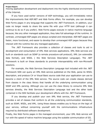 Project Report
moving application development and deployment into the highly distributed environment
of the Internet.
If you have used earlier versions of ASP technology, you will immediately notice
the improvements that ASP.NET and Web Forms offers. For example, you can develop
Web Forms pages in any language that supports the .NET Framework. In addition, your
code no longer needs to share the same file with your HTTP text (although it can
continue to do so if you prefer). Web Forms pages execute in native machine language
because, like any other managed application, they take full advantage of the runtime. In
contrast, unmanaged ASP pages are always scripted and interpreted. ASP.NET pages are
faster, more functional, and easier to develop than unmanaged ASP pages because they
interact with the runtime like any managed application.
The .NET Framework also provides a collection of classes and tools to aid in
development and consumption of XML Web services applications. XML Web services are
built on standards such as SOAP (a remote procedure-call protocol), XML (an extensible
data format), and WSDL ( the Web Services Description Language). The .NET
Framework is built on these standards to promote interoperability with non-Microsoft
solutions.
For example, the Web Services Description Language tool included with the .NET
Framework SDK can query an XML Web service published on the Web, parse its WSDL
description, and produce C# or Visual Basic source code that your application can use to
become a client of the XML Web service. The source code can create classes derived
from classes in the class library that handle all the underlying communication using
SOAP and XML parsing. Although you can use the class library to consume XML Web
services directly, the Web Services Description Language tool and the other tools
contained in the SDK facilitate your development efforts with the .NET Framework.
If you develop and publish your own XML Web service, the .NET Framework
provides a set of classes that conform to all the underlying communication standards,
such as SOAP, WSDL, and XML. Using those classes enables you to focus on the logic of
your service, without concerning yourself with the communications infrastructure
required by distributed software development.
Finally, like Web Forms pages in the managed environment, your XML Web service will
run with the speed of native machine language using the scalable communication of IIS.
- 45 -
 