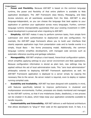 Project Report
• Power and Flexibility. Because ASP.NET is based on the common language
runtime, the power and flexibility of that entire platform is available to Web
application developers. The .NET Framework class library, Messaging, and Data
Access solutions are all seamlessly accessible from the Web. ASP.NET is also
language-independent, so you can choose the language that best applies to your
application or partition your application across many languages. Further, common
language runtime interoperability guarantees that your existing investment in COM-
based development is preserved when migrating to ASP.NET.
• Simplicity. ASP.NET makes it easy to perform common tasks, from simple form
submission and client authentication to deployment and site configuration. For
example, the ASP.NET page framework allows you to build user interfaces that
cleanly separate application logic from presentation code and to handle events in a
simple, Visual Basic - like forms processing model. Additionally, the common
language runtime simplifies development, with managed code services such as
automatic reference counting and garbage collection.
• Manageability. ASP.NET employs a text-based, hierarchical configuration system,
which simplifies applying settings to your server environment and Web applications.
Because configuration information is stored as plain text, new settings may be
applied without the aid of local administration tools. This "zero local administration"
philosophy extends to deploying ASP.NET Framework applications as well. An
ASP.NET Framework application is deployed to a server simply by copying the
necessary files to the server. No server restart is required, even to deploy or replace
running compiled code.
• Scalability and Availability. ASP.NET has been designed with scalability in mind,
with features specifically tailored to improve performance in clustered and
multiprocessor environments. Further, processes are closely monitored and managed
by the ASP.NET runtime, so that if one misbehaves (leaks, deadlocks), a new process
can be created in its place, which helps keep your application constantly available to
handle requests.
• Customizability and Extensibility. ASP.NET delivers a well-factored architecture
that allows developers to "plug-in" their code at the appropriate level. In fact, it is
- 47 -
 