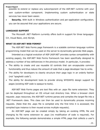 Project Report
possible to extend or replace any subcomponent of the ASP.NET runtime with your
own custom-written component. Implementing custom authentication or state
services has never been easier.
• Security. With built in Windows authentication and per-application configuration,
you can be assured that your applications are secure.
LANGUAGE SUPPORT
The Microsoft .NET Platform currently offers built-in support for three languages:
C#, Visual Basic, and JScript.
WHAT IS ASP.NET WEB FORMS?
The ASP.NET Web Forms page framework is a scalable common language runtime
programming model that can be used on the server to dynamically generate Web pages.
Intended as a logical evolution of ASP (ASP.NET provides syntax compatibility with
existing pages), the ASP.NET Web Forms framework has been specifically designed to
address a number of key deficiencies in the previous model. In particular, it provides:
• The ability to create and use reusable UI controls that can encapsulate common
functionality and thus reduce the amount of code that a page developer has to write.
• The ability for developers to cleanly structure their page logic in an orderly fashion
(not "spaghetti code").
• The ability for development tools to provide strong WYSIWYG design support for
pages (existing ASP code is opaque to tools).
ASP.NET Web Forms pages are text files with an .aspx file name extension. They
can be deployed throughout an IIS virtual root directory tree. When a browser client
requests .aspx resources, the ASP.NET runtime parses and compiles the target file into a
.NET Framework class. This class can then be used to dynamically process incoming
requests. (Note that the .aspx file is compiled only the first time it is accessed; the
compiled type instance is then reused across multiple requests).
An ASP.NET page can be created simply by taking an existing HTML file and
changing its file name extension to .aspx (no modification of code is required). For
example, the following sample demonstrates a simple HTML page that collects a user's
- 48 -
 