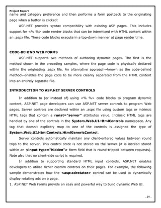 Project Report
name and category preference and then performs a form postback to the originating
page when a button is clicked:
ASP.NET provides syntax compatibility with existing ASP pages. This includes
support for <% %> code render blocks that can be intermixed with HTML content within
an .aspx file. These code blocks execute in a top-down manner at page render time.
CODE-BEHIND WEB FORMS
ASP.NET supports two methods of authoring dynamic pages. The first is the
method shown in the preceding samples, where the page code is physically declared
within the originating .aspx file. An alternative approach--known as the code-behind
method--enables the page code to be more cleanly separated from the HTML content
into an entirely separate file.
INTRODUCTION TO ASP.NET SERVER CONTROLS
In addition to (or instead of) using <% %> code blocks to program dynamic
content, ASP.NET page developers can use ASP.NET server controls to program Web
pages. Server controls are declared within an .aspx file using custom tags or intrinsic
HTML tags that contain a runat="server" attributes value. Intrinsic HTML tags are
handled by one of the controls in the System.Web.UI.HtmlControls namespace. Any
tag that doesn't explicitly map to one of the controls is assigned the type of
System.Web.UI.HtmlControls.HtmlGenericControl.
Server controls automatically maintain any client-entered values between round
trips to the server. This control state is not stored on the server (it is instead stored
within an <input type="hidden"> form field that is round-tripped between requests).
Note also that no client-side script is required.
In addition to supporting standard HTML input controls, ASP.NET enables
developers to utilize richer custom controls on their pages. For example, the following
sample demonstrates how the <asp:adrotator> control can be used to dynamically
display rotating ads on a page.
1. ASP.NET Web Forms provide an easy and powerful way to build dynamic Web UI.
- 49 -
 