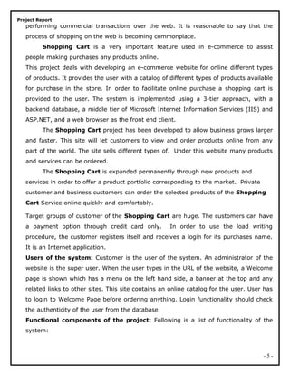Project Report
performing commercial transactions over the web. It is reasonable to say that the
process of shopping on the web is becoming commonplace.
Shopping Cart is a very important feature used in e-commerce to assist
people making purchases any products online.
This project deals with developing an e-commerce website for online different types
of products. It provides the user with a catalog of different types of products available
for purchase in the store. In order to facilitate online purchase a shopping cart is
provided to the user. The system is implemented using a 3-tier approach, with a
backend database, a middle tier of Microsoft Internet Information Services (IIS) and
ASP.NET, and a web browser as the front end client.
The Shopping Cart project has been developed to allow business grows larger
and faster. This site will let customers to view and order products online from any
part of the world. The site sells different types of. Under this website many products
and services can be ordered.
The Shopping Cart is expanded permanently through new products and
services in order to offer a product portfolio corresponding to the market. Private
customer and business customers can order the selected products of the Shopping
Cart Service online quickly and comfortably.
Target groups of customer of the Shopping Cart are huge. The customers can have
a payment option through credit card only. In order to use the load writing
procedure, the customer registers itself and receives a login for its purchases name.
It is an Internet application.
Users of the system: Customer is the user of the system. An administrator of the
website is the super user. When the user types in the URL of the website, a Welcome
page is shown which has a menu on the left hand side, a banner at the top and any
related links to other sites. This site contains an online catalog for the user. User has
to login to Welcome Page before ordering anything. Login functionality should check
the authenticity of the user from the database.
Functional components of the project: Following is a list of functionality of the
system:
- 5 -
 