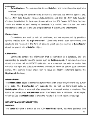 Project Report
• DataAdapters. For pushing data into a DataSet, and reconciling data against a
database.
When dealing with connections to a database, there are two different options: SQL
Server .NET Data Provider (System.Data.SqlClient) and OLE DB .NET Data Provider
(System.Data.OleDb). In these samples we will use the SQL Server .NET Data Provider.
These are written to talk directly to Microsoft SQL Server. The OLE DB .NET Data
Provider is used to talk to any OLE DB provider (as it uses OLE DB underneath).
Connections:
Connections are used to 'talk to' databases, and are represented by provider-
specific classes such as SqlConnection. Commands travel over connections and
resultsets are returned in the form of streams which can be read by a DataReader
object, or pushed into a DataSet object.
Commands:
Commands contain the information that is submitted to a database, and are
represented by provider-specific classes such as SqlCommand. A command can be a
stored procedure call, an UPDATE statement, or a statement that returns results. You
can also use input and output parameters, and return values as part of your command
syntax. The example below shows how to issue an INSERT statement against the
Northwind database.
DataReaders:
The DataReader object is somewhat synonymous with a read-only/forward-only cursor
over data. The DataReader API supports flat as well as hierarchical data. A
DataReader object is returned after executing a command against a database. The
format of the returned DataReader object is different from a recordset. For example,
you might use the DataReader to show the results of a search list in a web page.
DATASETS AND DATAADAPTERS:
DataSets
The DataSet object is similar to the ADO Recordset object, but more powerful, and
- 52 -
 