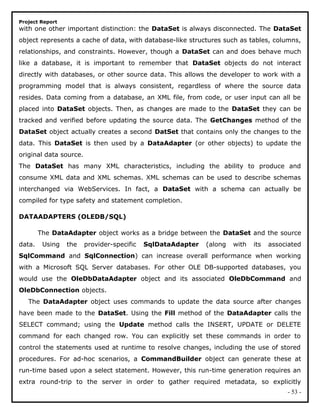 Project Report
with one other important distinction: the DataSet is always disconnected. The DataSet
object represents a cache of data, with database-like structures such as tables, columns,
relationships, and constraints. However, though a DataSet can and does behave much
like a database, it is important to remember that DataSet objects do not interact
directly with databases, or other source data. This allows the developer to work with a
programming model that is always consistent, regardless of where the source data
resides. Data coming from a database, an XML file, from code, or user input can all be
placed into DataSet objects. Then, as changes are made to the DataSet they can be
tracked and verified before updating the source data. The GetChanges method of the
DataSet object actually creates a second DatSet that contains only the changes to the
data. This DataSet is then used by a DataAdapter (or other objects) to update the
original data source.
The DataSet has many XML characteristics, including the ability to produce and
consume XML data and XML schemas. XML schemas can be used to describe schemas
interchanged via WebServices. In fact, a DataSet with a schema can actually be
compiled for type safety and statement completion.
DATAADAPTERS (OLEDB/SQL)
The DataAdapter object works as a bridge between the DataSet and the source
data. Using the provider-specific SqlDataAdapter (along with its associated
SqlCommand and SqlConnection) can increase overall performance when working
with a Microsoft SQL Server databases. For other OLE DB-supported databases, you
would use the OleDbDataAdapter object and its associated OleDbCommand and
OleDbConnection objects.
The DataAdapter object uses commands to update the data source after changes
have been made to the DataSet. Using the Fill method of the DataAdapter calls the
SELECT command; using the Update method calls the INSERT, UPDATE or DELETE
command for each changed row. You can explicitly set these commands in order to
control the statements used at runtime to resolve changes, including the use of stored
procedures. For ad-hoc scenarios, a CommandBuilder object can generate these at
run-time based upon a select statement. However, this run-time generation requires an
extra round-trip to the server in order to gather required metadata, so explicitly
- 53 -
 