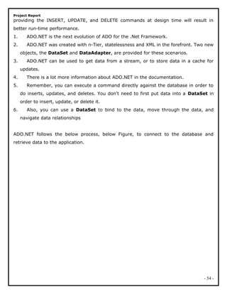 Project Report
providing the INSERT, UPDATE, and DELETE commands at design time will result in
better run-time performance.
1. ADO.NET is the next evolution of ADO for the .Net Framework.
2. ADO.NET was created with n-Tier, statelessness and XML in the forefront. Two new
objects, the DataSet and DataAdapter, are provided for these scenarios.
3. ADO.NET can be used to get data from a stream, or to store data in a cache for
updates.
4. There is a lot more information about ADO.NET in the documentation.
5. Remember, you can execute a command directly against the database in order to
do inserts, updates, and deletes. You don't need to first put data into a DataSet in
order to insert, update, or delete it.
6. Also, you can use a DataSet to bind to the data, move through the data, and
navigate data relationships
ADO.NET follows the below process, below Figure, to connect to the database and
retrieve data to the application.
- 54 -
 