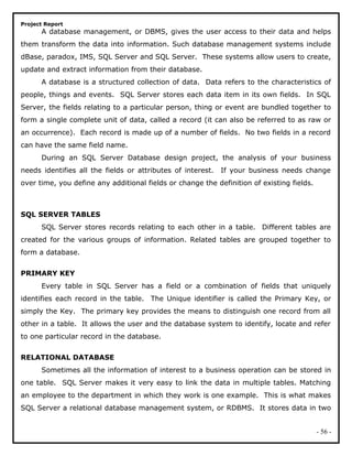 Project Report
A database management, or DBMS, gives the user access to their data and helps
them transform the data into information. Such database management systems include
dBase, paradox, IMS, SQL Server and SQL Server. These systems allow users to create,
update and extract information from their database.
A database is a structured collection of data. Data refers to the characteristics of
people, things and events. SQL Server stores each data item in its own fields. In SQL
Server, the fields relating to a particular person, thing or event are bundled together to
form a single complete unit of data, called a record (it can also be referred to as raw or
an occurrence). Each record is made up of a number of fields. No two fields in a record
can have the same field name.
During an SQL Server Database design project, the analysis of your business
needs identifies all the fields or attributes of interest. If your business needs change
over time, you define any additional fields or change the definition of existing fields.
SQL SERVER TABLES
SQL Server stores records relating to each other in a table. Different tables are
created for the various groups of information. Related tables are grouped together to
form a database.
PRIMARY KEY
Every table in SQL Server has a field or a combination of fields that uniquely
identifies each record in the table. The Unique identifier is called the Primary Key, or
simply the Key. The primary key provides the means to distinguish one record from all
other in a table. It allows the user and the database system to identify, locate and refer
to one particular record in the database.
RELATIONAL DATABASE
Sometimes all the information of interest to a business operation can be stored in
one table. SQL Server makes it very easy to link the data in multiple tables. Matching
an employee to the department in which they work is one example. This is what makes
SQL Server a relational database management system, or RDBMS. It stores data in two
- 56 -
 