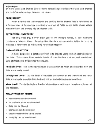 Project Report
or more tables and enables you to define relationships between the table and enables
you to define relationships between the tables.
FOREIGN KEY
When a field is one table matches the primary key of another field is referred to as
a foreign key. A foreign key is a field or a group of fields in one table whose values
match those of the primary key of another table.
REFERENTIAL INTEGRITY
Not only does SQL Server allow you to link multiple tables, it also maintains
consistency between them. Ensuring that the data among related tables is correctly
matched is referred to as maintaining referential integrity.
DATA ABSTRACTION
A major purpose of a database system is to provide users with an abstract view of
the data. This system hides certain details of how the data is stored and maintained.
Data abstraction is divided into three levels.
Physical level: This is the lowest level of abstraction at which one describes how the
data are actually stored.
Conceptual Level: At this level of database abstraction all the attributed and what
data are actually stored is described and entries and relationship among them.
View level: This is the highest level of abstraction at which one describes only part of
the database.
ADVANTAGES OF RDBMS
• Redundancy can be avoided
• Inconsistency can be eliminated
• Data can be Shared
• Standards can be enforced
• Security restrictions ca be applied
• Integrity can be maintained
- 57 -
 
