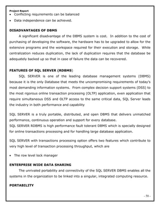 Project Report
• Conflicting requirements can be balanced
• Data independence can be achieved.
DISADVANTAGES OF DBMS
A significant disadvantage of the DBMS system is cost. In addition to the cost of
purchasing of developing the software, the hardware has to be upgraded to allow for the
extensive programs and the workspace required for their execution and storage. While
centralization reduces duplication, the lack of duplication requires that the database be
adequately backed up so that in case of failure the data can be recovered.
FEATURES OF SQL SERVER (RDBMS)
SQL SERVER is one of the leading database management systems (DBMS)
because it is the only Database that meets the uncompromising requirements of today’s
most demanding information systems. From complex decision support systems (DSS) to
the most rigorous online transaction processing (OLTP) application, even application that
require simultaneous DSS and OLTP access to the same critical data, SQL Server leads
the industry in both performance and capability
SQL SERVER is a truly portable, distributed, and open DBMS that delivers unmatched
performance, continuous operation and support for every database.
SQL SERVER RDBMS is high performance fault tolerant DBMS which is specially designed
for online transactions processing and for handling large database application.
SQL SERVER with transactions processing option offers two features which contribute to
very high level of transaction processing throughput, which are
• The row level lock manager
ENTERPRISE WIDE DATA SHARING
The unrivaled portability and connectivity of the SQL SERVER DBMS enables all the
systems in the organization to be linked into a singular, integrated computing resource.
PORTABILITY
- 58 -
 
