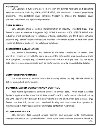 Project Report
SQL SERVER is fully portable to more than 80 distinct hardware and operating
systems platforms, including UNIX, MSDOS, OS/2, Macintosh and dozens of proprietary
platforms. This portability gives complete freedom to choose the database sever
platform that meets the system requirements.
OPEN SYSTEMS
SQL SERVER offers a leading implementation of industry –standard SQL. SQL
Server’s open architecture integrates SQL SERVER and non –SQL SERVER DBMS with
industries most comprehensive collection of tools, application, and third party software
products SQL Server’s Open architecture provides transparent access to data from other
relational database and even non-relational database.
DISTRIBUTED DATA SHARING
SQL Server’s networking and distributed database capabilities to access data
stored on remote server with the same ease as if the information was stored on a single
local computer. A single SQL statement can access data at multiple sites. You can store
data where system requirements such as performance, security or availability dictate.
UNMATCHED PERFORMANCE
The most advanced architecture in the industry allows the SQL SERVER DBMS to
deliver unmatched performance.
SOPHISTICATED CONCURRENCY CONTROL
Real World applications demand access to critical data. With most database
Systems application becomes “contention bound” – which performance is limited not by
the CPU power or by disk I/O, but user waiting on one another for data access . SQL
Server employs full, unrestricted row-level locking and contention free queries to
minimize and in many cases entirely eliminates contention wait times.
NO I/O BOTTLENECKS
SQL Server’s fast commit groups commit and deferred write technologies
dramatically reduce disk I/O bottlenecks. While some database write whole data block to
- 59 -
 