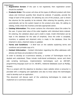 Project Report
• Registration Screen: If the user is not registered, then registration screen
should be available
• Products Order: This screen will show all the types of different product with their
values and minimum quantity that should be ordered. If possible, provide the
image of each of the product. On selecting any one of the product, user is shown
the columns for the quantity to be entered. After entering the quantity, price is
automatically set by the system based on the product price data. On adding to
catalog, kindly check the inventory and take appropriate action.
• Catalog Information: This screen contains the information about the orders for
the user. It gives total value of the order together with individual items ordered.
On ordering, the validation about user’s credit is made. Credit information can be
kept in the database for the sake of simplicity. Once the order is accepted,
inventory is updated and shipment entry is made in the database. Once the
shipment is done, shipment status is updated.
• Terms and Conditions – A Brief text on the website explaining terms and
conditions and printable copy of it.
• Contact Information – Contact information regarding the office addresses with
phones and faxes are provided on this screen
In order to develop an e-commerce website, a number of Technologies must be
studied and understood. These include multi-tiered architecture, server and client
side scripting techniques, implementation technologies such as ASP.NET,
programming language (such as C#, VB.NET), relational databases (such as MySQL,
Access).
This is a project with the objective to develop a basic website where a consumer is
provided with a shopping cart application and also to know about the technologies
used to develop such an application.
This document will discuss each of the underlying technologies to create and
implement an e-commerce website.
- 6 -
 