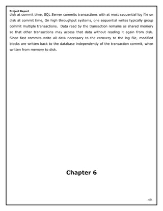 Project Report
disk at commit time, SQL Server commits transactions with at most sequential log file on
disk at commit time, On high throughput systems, one sequential writes typically group
commit multiple transactions. Data read by the transaction remains as shared memory
so that other transactions may access that data without reading it again from disk.
Since fast commits write all data necessary to the recovery to the log file, modified
blocks are written back to the database independently of the transaction commit, when
written from memory to disk.
Chapter 6
- 60 -
 