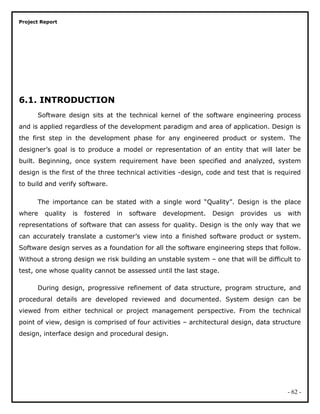 Project Report
6.1. INTRODUCTION
Software design sits at the technical kernel of the software engineering process
and is applied regardless of the development paradigm and area of application. Design is
the first step in the development phase for any engineered product or system. The
designer’s goal is to produce a model or representation of an entity that will later be
built. Beginning, once system requirement have been specified and analyzed, system
design is the first of the three technical activities -design, code and test that is required
to build and verify software.
The importance can be stated with a single word “Quality”. Design is the place
where quality is fostered in software development. Design provides us with
representations of software that can assess for quality. Design is the only way that we
can accurately translate a customer’s view into a finished software product or system.
Software design serves as a foundation for all the software engineering steps that follow.
Without a strong design we risk building an unstable system – one that will be difficult to
test, one whose quality cannot be assessed until the last stage.
During design, progressive refinement of data structure, program structure, and
procedural details are developed reviewed and documented. System design can be
viewed from either technical or project management perspective. From the technical
point of view, design is comprised of four activities – architectural design, data structure
design, interface design and procedural design.
- 62 -
 