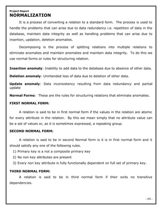 Project Report
NORMALIZATION
It is a process of converting a relation to a standard form. The process is used to
handle the problems that can arise due to data redundancy i.e. repetition of data in the
database, maintain data integrity as well as handling problems that can arise due to
insertion, updation, deletion anomalies.
Decomposing is the process of splitting relations into multiple relations to
eliminate anomalies and maintain anomalies and maintain data integrity. To do this we
use normal forms or rules for structuring relation.
Insertion anomaly: Inability to add data to the database due to absence of other data.
Deletion anomaly: Unintended loss of data due to deletion of other data.
Update anomaly: Data inconsistency resulting from data redundancy and partial
update
Normal Forms: These are the rules for structuring relations that eliminate anomalies.
FIRST NORMAL FORM:
A relation is said to be in first normal form if the values in the relation are atomic
for every attribute in the relation. By this we mean simply that no attribute value can
be a set of values or, as it is sometimes expressed, a repeating group.
SECOND NORMAL FORM:
A relation is said to be in second Normal form is it is in first normal form and it
should satisfy any one of the following rules.
1) Primary key is a not a composite primary key
2) No non key attributes are present
3) Every non key attribute is fully functionally dependent on full set of primary key.
THIRD NORMAL FORM:
A relation is said to be in third normal form if their exits no transitive
dependencies.
- 64 -
 