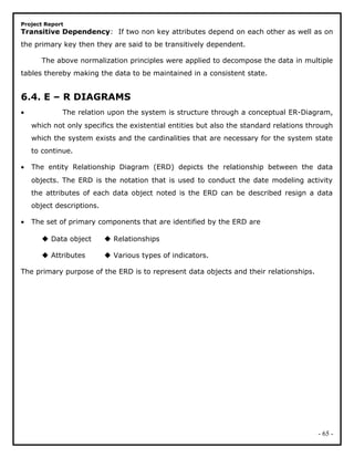 Project Report
Transitive Dependency: If two non key attributes depend on each other as well as on
the primary key then they are said to be transitively dependent.
The above normalization principles were applied to decompose the data in multiple
tables thereby making the data to be maintained in a consistent state.
6.4. E – R DIAGRAMS
• The relation upon the system is structure through a conceptual ER-Diagram,
which not only specifics the existential entities but also the standard relations through
which the system exists and the cardinalities that are necessary for the system state
to continue.
• The entity Relationship Diagram (ERD) depicts the relationship between the data
objects. The ERD is the notation that is used to conduct the date modeling activity
the attributes of each data object noted is the ERD can be described resign a data
object descriptions.
• The set of primary components that are identified by the ERD are
 Data object  Relationships
 Attributes  Various types of indicators.
The primary purpose of the ERD is to represent data objects and their relationships.
- 65 -
 