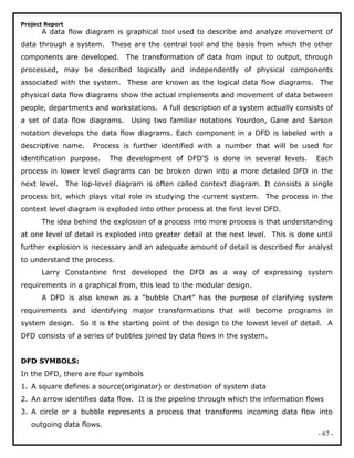 Project Report
A data flow diagram is graphical tool used to describe and analyze movement of
data through a system. These are the central tool and the basis from which the other
components are developed. The transformation of data from input to output, through
processed, may be described logically and independently of physical components
associated with the system. These are known as the logical data flow diagrams. The
physical data flow diagrams show the actual implements and movement of data between
people, departments and workstations. A full description of a system actually consists of
a set of data flow diagrams. Using two familiar notations Yourdon, Gane and Sarson
notation develops the data flow diagrams. Each component in a DFD is labeled with a
descriptive name. Process is further identified with a number that will be used for
identification purpose. The development of DFD’S is done in several levels. Each
process in lower level diagrams can be broken down into a more detailed DFD in the
next level. The lop-level diagram is often called context diagram. It consists a single
process bit, which plays vital role in studying the current system. The process in the
context level diagram is exploded into other process at the first level DFD.
The idea behind the explosion of a process into more process is that understanding
at one level of detail is exploded into greater detail at the next level. This is done until
further explosion is necessary and an adequate amount of detail is described for analyst
to understand the process.
Larry Constantine first developed the DFD as a way of expressing system
requirements in a graphical from, this lead to the modular design.
A DFD is also known as a “bubble Chart” has the purpose of clarifying system
requirements and identifying major transformations that will become programs in
system design. So it is the starting point of the design to the lowest level of detail. A
DFD consists of a series of bubbles joined by data flows in the system.
DFD SYMBOLS:
In the DFD, there are four symbols
1. A square defines a source(originator) or destination of system data
2. An arrow identifies data flow. It is the pipeline through which the information flows
3. A circle or a bubble represents a process that transforms incoming data flow into
outgoing data flows.
- 67 -
 