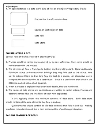 Project Report
4. An open rectangle is a data store, data at rest or a temporary repository of data
Process that transforms data flow.
Source or Destination of data
Data flow
Data Store
CONSTRUCTING A DFD:
Several rules of thumb are used in drawing DFD’S:
1. Process should be named and numbered for an easy reference. Each name should be
representative of the process.
2. The direction of flow is from top to bottom and from left to right. Data traditionally
flow from source to the destination although they may flow back to the source. One
way to indicate this is to draw long flow line back to a source. An alternative way is
to repeat the source symbol as a destination. Since it is used more than once in the
DFD it is marked with a short diagonal.
3. When a process is exploded into lower level details, they are numbered.
4. The names of data stores and destinations are written in capital letters. Process and
dataflow names have the first letter of each work capitalized
A DFD typically shows the minimum contents of data store. Each data store
should contain all the data elements that flow in and out.
Questionnaires should contain all the data elements that flow in and out. Missing
interfaces redundancies and like is then accounted for often through interviews.
SAILENT FEATURES OF DFD’S
- 68 -
 