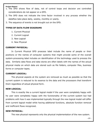 Project Report
1. The DFD shows flow of data, not of control loops and decision are controlled
considerations do not appear on a DFD.
2. The DFD does not indicate the time factor involved in any process whether the
dataflow take place daily, weekly, monthly or yearly.
3. The sequence of events is not brought out on the DFD.
TYPES OF DATA FLOW DIAGRAMS
1. Current Physical
2. Current Logical
3. New Logical
4. New Physical
CURRENT PHYSICAL:
In Current Physical DFD proecess label include the name of people or their
positions or the names of computer systems that might provide some of the overall
system-processing label includes an identification of the technology used to process the
data. Similarly data flows and data stores are often labels with the names of the actual
physical media on which data are stored such as file folders, computer files, business
forms or computer tapes.
CURRENT LOGICAL:
The physical aspects at the system are removed as mush as possible so that the
current system is reduced to its essence to the data and the processors that transform
them regardless of actual physical form.
NEW LOGICAL:
This is exactly like a current logical model if the user were completely happy with
he user were completely happy with the functionality of the current system but had
problems with how it was implemented typically through the new logical model will differ
from current logical model while having additional functions, absolute function removal
and inefficient flows recognized.
NEW PHYSICAL:
The new physical represents only the physical implementation of the new system.
- 69 -
 