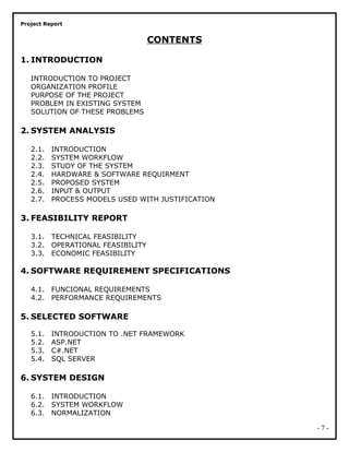 Project Report
CONTENTS
1. INTRODUCTION
INTRODUCTION TO PROJECT
ORGANIZATION PROFILE
PURPOSE OF THE PROJECT
PROBLEM IN EXISTING SYSTEM
SOLUTION OF THESE PROBLEMS
2. SYSTEM ANALYSIS
2.1. INTRODUCTION
2.2. SYSTEM WORKFLOW
2.3. STUDY OF THE SYSTEM
2.4. HARDWARE & SOFTWARE REQUIRMENT
2.5. PROPOSED SYSTEM
2.6. INPUT & OUTPUT
2.7. PROCESS MODELS USED WITH JUSTIFICATION
3. FEASIBILITY REPORT
3.1. TECHNICAL FEASIBILITY
3.2. OPERATIONAL FEASIBILITY
3.3. ECONOMIC FEASIBILITY
4. SOFTWARE REQUIREMENT SPECIFICATIONS
4.1. FUNCIONAL REQUIREMENTS
4.2. PERFORMANCE REQUIREMENTS
5. SELECTED SOFTWARE
5.1. INTRODUCTION TO .NET FRAMEWORK
5.2. ASP.NET
5.3. C#.NET
5.4. SQL SERVER
6. SYSTEM DESIGN
6.1. INTRODUCTION
6.2. SYSTEM WORKFLOW
6.3. NORMALIZATION
- 7 -
 
