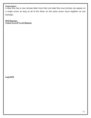 Project Report
A data flow has a noun phrase label more than one data flow noun phrase can appear on
a single arrow as long as all of the flows on the same arrow move together as one
package.
DFD Diagrams:
Context Level (0th
Level) Diagram:
Login DFD
- 71 -
 
