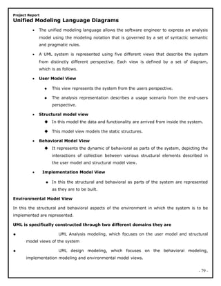 Project Report
Unified Modeling Language Diagrams
• The unified modeling language allows the software engineer to express an analysis
model using the modeling notation that is governed by a set of syntactic semantic
and pragmatic rules.
• A UML system is represented using five different views that describe the system
from distinctly different perspective. Each view is defined by a set of diagram,
which is as follows.
• User Model View
 This view represents the system from the users perspective.
 The analysis representation describes a usage scenario from the end-users
perspective.
• Structural model view
 In this model the data and functionality are arrived from inside the system.
 This model view models the static structures.
• Behavioral Model View
 It represents the dynamic of behavioral as parts of the system, depicting the
interactions of collection between various structural elements described in
the user model and structural model view.
• Implementation Model View
 In this the structural and behavioral as parts of the system are represented
as they are to be built.
Environmental Model View
In this the structural and behavioral aspects of the environment in which the system is to be
implemented are represented.
UML is specifically constructed through two different domains they are
 UML Analysis modeling, which focuses on the user model and structural
model views of the system
 UML design modeling, which focuses on the behavioral modeling,
implementation modeling and environmental model views.
- 79 -
 