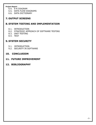 Project Report
6.4. E-R DIAGRAM
6.5. DATA FLOW DIAGRAMS
6.6. DATA DICTIONARY
7. OUTPUT SCREENS
8. SYSTEM TESTING AND IMPLEMENTATION
8.1. INTRODUCTION
8.2. STRATEGIC APPROACH OF SOFTWARE TESTING
8.3. UNIT TESTING
8.4. TEST
9. SYSTEM SECURITY
9.1. INTRODUCTION
9.2. SECURITY IN SOFTWARE
10. CONCLUSION
11. FUTURE IMPROVEMENT
12. BIBLIOGRAPHY
- 8 -
 