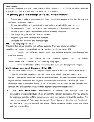 Project Report
languages. However, the UML does have a tight mapping to a family of object-oriented
languages, so that you can get the best of both worlds.
The primary goals in the design of the UML were as follows:
1. Provide users ready-to-use, expensive visual modeling languages so they can develop and
exchange meaningful models.
2. Provide extendibility and specialization mechanisms to extend the core concepts.
3. Be independent of particular programming languages and development process.
4. Provide a formal basis for understanding the modeling language.
5. Encourage the growth of the OO tools market.
6. Support higher level development concepts.
7. Integrate best practices and methodologies.
UML is a language used to:
“Visualize” the software system well-defined symbols. Thus a developer or tool can
unambiguously interpret a model written by another developer, using UML
• “Specify the software system and help building precise, unambiguous and
complete models.
• “Construct” the models of the software system that can directly
communicate with a variety of programming languages.
• “Document” models of the software system during its development stages.
Architectural views and diagrams of the UML
The UML Meta model elements are organized into diagrams. Different diagrams are used for
different purposes depending on the angle from which you are viewing the
system. The different views are called “architectural views”. Architectural views facilitate the
organization of knowledge, and diagrams enable the communication of knowledge. Then
knowledge itself is within the model or set of models that focuses on the problem and
solution. The architectural views and their diagrams are summarized below:
• The “user model view” encompasses a problem and solution from the
preservative of those individuals whose problem the solution addresses. The view presents
the goals and objectives of the problem owners and their requirements of the solution. This
view is composed of “use case diagrams”. These diagrams describe the functionality
provided by a system to external interactors. These diagrams contain actors, use cases,
and their relationships.
- 81 -
 
