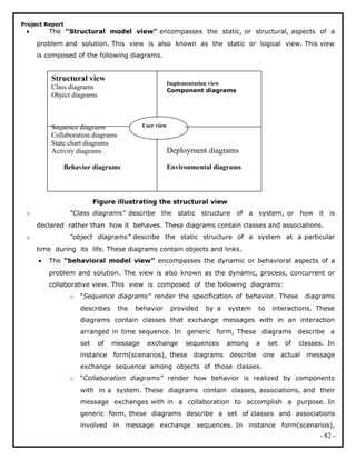 Project Report
• The “Structural model view” encompasses the static, or structural, aspects of a
problem and solution. This view is also known as the static or logical view. This view
is composed of the following diagrams.
Figure illustrating the structural view
o “Class diagrams” describe the static structure of a system, or how it is
declared rather than how it behaves. These diagrams contain classes and associations.
o “object diagrams” describe the static structure of a system at a particular
time during its life. These diagrams contain objects and links.
• The “behavioral model view” encompasses the dynamic or behavioral aspects of a
problem and solution. The view is also known as the dynamic, process, concurrent or
collaborative view. This view is composed of the following diagrams:
o “Sequence diagrams” render the specification of behavior. These diagrams
describes the behavior provided by a system to interactions. These
diagrams contain classes that exchange messages with in an interaction
arranged in time sequence. In generic form, These diagrams describe a
set of message exchange sequences among a set of classes. In
instance form(scenarios), these diagrams describe one actual message
exchange sequence among objects of those classes.
o “Collaboration diagrams” render how behavior is realized by components
with in a system. These diagrams contain classes, associations, and their
message exchanges with in a collaboration to accomplish a purpose. In
generic form, these diagrams describe a set of classes and associations
involved in message exchange sequences. In instance form(scenarios),
- 82 -
Structural view
Class diagrams
Object diagrams
Sequence diagrams
Collaboration diagrams
State chart diagrams
Activity diagrams
Behavior diagrams
User view
Implementation view
Component diagrams
Deployment diagrams
Environmental diagrams
 