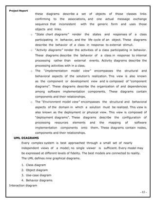 Project Report
these diagrams describe a set of objects of those classes links
confirming to the associations, and one actual message exchange
sequence that inconsistent with the generic form and uses those
objects and links.
o “State chart diagrams” render the states and responses of a class
participating in behavior, and the life cycle of an object. These diagrams
describe the behavior of a class in response to external stimuli.
o “Activity diagrams” render the activities of a class participating in behavior.
These diagrams describe the behavior of a class in response to internal
processing rather than external events. Activity diagrams describe the
processing activities with in a class.
o The “Implementation model view” encompasses the structural and
behavioral aspects of the solution’s realization. This view is also known
as the component or development view and is composed of “component
diagrams”. These diagrams describe the organization of and dependencies
among software implementation components. These diagrams contain
components and their relationships.
o The “Environment model view” encompasses the structural and behavioral
aspects of the domain in which a solution must be realized. This view is
also known as the deployment or physical view. This view is composed of
“deployment diagrams”. These diagrams describe the configuration of
processing resources elements and the mapping of software
implementation components onto them. These diagrams contain nodes,
components and their relationships.
UML DIAGRAMS
Every complex system is best approached through a small set of nearly
independent views of a model; no single viewer is sufficient. Every model may
be expressed at different levels of fidelity. The best models are connected to reality.
The UML defines nine graphical diagrams.
1. Class diagram
2. Object diagram
3. Use-case diagram
4. Behavior diagrams
Interaction diagram
- 83 -
 